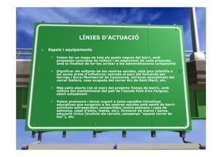 LÍNIES D’ACTUACIÓ

»   Espais i equipaments

       Volem fer un mapa de tots els punts negres del barri, amb
       propostes concretes de millora i de seguiment de cada proposta,
       amb la finalitat de fer-les arribar a les administracions competents

       Dignificar els voltants de les nostres escoles, amb jocs infantils a
       les seves àrees d’influència: entrada al parc del Guinardó per
       Garriga i Roca/Montserrat de Casanovas, terrenys abandonats del
       carrer Gallecs, casa ocupada del carrer Arc de Sant Martí, etc.

       Més patis oberts (en el marc del projecte Temps de barri), amb
       millora del manteniment del pati de l’escola Font d’en Fargues,
       obert actualment

       Volem promoure i donar suport a totes aquelles iniciatives
       educatives que surgeixin a les nostres escoles amb sentit de barri:
       activitats extraescolars compartides (entre setmana i caps de
       setmana, casal d’estiu, festes, etc), formació de mares i pares,
       educació cívica (brutícia als carrers, campanya “aquest carrer és
       teu”), etc.
 