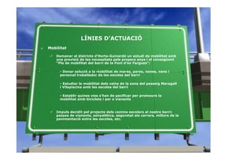 LÍNIES D’ACTUACIÓ
»   Mobilitat

        Demanar al districte d’Horta-Guinardó un estudi de mobilitat amb
        una previsió de les necessitats pels propers anys i el consegüent
        “Pla de mobilitat del barri de la Font d’en Fargues”:

          - Donar solució a la mobilitat de mares, pares, nenes, nens i
          personal treballador de les escoles del barri

          - Estudiar la mobilitat dels veïns de la zona del passeig Maragall
          i Vilapiscina amb les escoles del barri

          - Establir quines vies s’han de pacificar per promoure la
          mobilitat amb bicicleta i per a vianants


        Impuls decidit pel projecte dels camins escolars al nostre barri:
        passos de vianants, senyalètica, segoretat als carrers, millora de la
        pavimentació entre les escoles, etc.
 