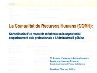 Consolidació d’un model de referència en la capacitació iConsolidació d’un model de referència en la capacitació i
empoderament dels professionals a l’Administració públicaempoderament dels professionals a l’Administració pública
La Comunitat de Recursos Humans (CORH):La Comunitat de Recursos Humans (CORH):
VI Jornada d’intercanvi de coneixements:
bones pràctiques en formació
Escola d’Administració Pública de Catalunya
Barcelona, 26 de juny de 2014
 