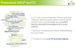 Presentació GRUP aunTIC



                   AUNTIC som un grup d’empreses TIC de la zona Delta
                   unides per oferir als nostres clients la oportunitat de
                   comptar amb un soci tecnològic que us resoldrà
                   totes les necessitats tecnològiques de la vostra
                   empresa.

                   Solucions TIC efectives per PIMES i PROFESSIONALS
                   de la zona Delta.


                   La força d’un grup a un TIC de la teva empresa
 