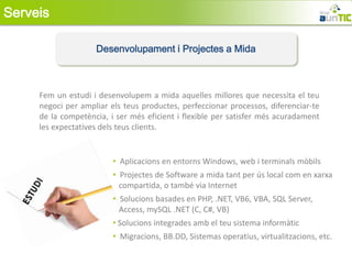 Serveis

                    Desenvolupament i Projectes a Mida



     Fem un estudi i desenvolupem a mida aquelles millores que necessita el teu
     negoci per ampliar els teus productes, perfeccionar processos, diferenciar-te
     de la competència, i ser més eficient i flexible per satisfer més acuradament
     les expectatives dels teus clients.


                         • Aplicacions en entorns Windows, web i terminals mòbils
                         • Projectes de Software a mida tant per ús local com en xarxa
                           compartida, o també via Internet
                         • Solucions basades en PHP, .NET, VB6, VBA, SQL Server,
                           Access, mySQL .NET (C, C#, VB)
                         • Solucions integrades amb el teu sistema informàtic
                         • Migracions, BB.DD, Sistemas operatius, virtualitzacions, etc.
 