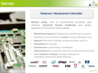 Serveis

                      Sistemes i Manteniment Informàtic


          Reduïm costos amb el manteniment preventiu dels
          sistemes, prevenint futures incidències que poden
          aparèixer en el moment menys oportú.

          •   Manteniment integral de l’equipament informàtic de la empresa
          •   Implantació i manteniment de servidors, entorns Windows i Linux
          •   Seguretat Informàtica: Backups, recuperació dades, antivirus...
          •   Virtualització de servidors
          •   Comunicacions: connectivitat i col·laboració
          •   Infraestructura física: cablejats, racks, SAI, certificació punts de xarxa
          •   Venda hardware i software: servidors, elements de
              networking, estacions de treball, llicències...
 