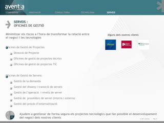 SERVEIS : OFICINES DE GESTIÓ Minimitzar els riscos a l ’ hora de transformar la relació entre el negoci i les tecnologies Oficines de Gestió de Projectes Direcció de Projecte  Oficines de gestió de projectes tècnics Oficines de gestió de projectes TIC Oficines de Gestió de Serveis: Gestió de la demanda Gestió del disseny i transició de serveis Gestió de l ’ operació  i nivells de servei Gestió de  proveïdors de servei (interns i externs) Gestió del procés d ’ externalització Alguns dels nostres clients Ajudem a gestionar de forma segura els projectes tecnològics que fan possible el desenvolupament del negoci dels nostres clients Pàg. © 2011 Aventia.  COMPANYIA INNOVACIÓ TECNOLOGIA SERVEIS CONSULTORIA 