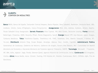 © 2009 Aventia. Tots els drets reservats CLIENTS: CONFIEN EN NOSALTRES Pàg. © 2011 Aventia.  Banca  BBVA, Banco de España, Santander Central Hispano, Banco Popular, Banc Sabadell, Bankinter, Deutsche Bank, UBS, Andbanc, Unnim, Caixa d ’ Enginyers, Caixa d ’ Arquitectes.  Assegurances  RGA, AXA, Adeslas, Audatex, Allianz, Mapfre, Ocaso Sabadell Grup Assegurador.  Serveis Financers  Atlas Capital, ING Real Estate, Deutsche Leasing.  Farma  Almirall, Boheringer, Fresenius, ISDIN, Novartis, Pfizer, Roche Diagnostics, Sanofi.  Energia  Repsol YPF, Gas Natural, Agbar, Enagas, Carburos Metálicos  Telco  Telefónica España, Telefónica I+D, TIWS, Vodafone, Ono, Abertis Telecom, T-Online, BT, Ya.com.  Distribució  Antonio Puig, Grupo Borges, Alcampo, Abacus, Seur, Condis, Caprabo.  Administració Pública  Generalitat de Catalunya, Gobierno de Navarra, Gobierno de Aragón, Govern Illes Balears, IMI / Comunidad de Madrid Ministerio de Economía y Hacienda Ministerio de Fomento Agencia Tributaria, ISDEFE  Tecnologia  Microsoft  T-Systems, HP, IBM, Indra, Applus+, Sage, Panda, Daemon Quest, Agencia Notarial de Certificación, Iecisa.  Construcció  ACS Dragados, Uralita.  Altres  Havas Media, Aena, Clickair, Vueling, H10 Hoteles AC, Hoteles, Cuatrecasas, RACC, COPASA, Agfa, Fira de Barcelona. 