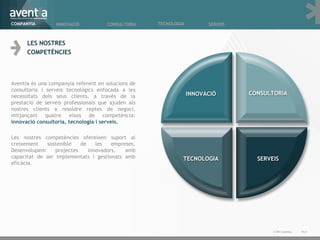 LES NOSTRES  COMPETÈNCIES Aventia és una companyia referent en solucions de consultoria i serveis tecnològics enfocada a les necessitats dels seus clients, a través de la prestació de serveis professionals que ajuden als nostres clients a resoldre reptes de negoci, mitjançant quatre eixos de competència:  innovació consultoria, tecnologia i serveis.  Les nostres competències ofereixen suport al creixement sostenible de les empreses. Desenvolupem projectes innovadors, amb capacitat de ser implementats i gestionats amb eficàcia. Pà. © 2011 Aventia.  COMPANYIA INNOVACIÓ TECNOLOGIA SERVEIS CONSULTORIA 
