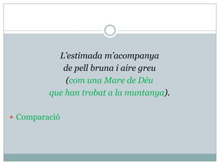 L’estimada m’acompanya
            de pell bruna i aire greu
             (com una Mare de Déu
         que han trobat a la muntanya).

 Comparació
 