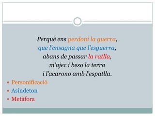 Perquè ens perdoni la guerra,
            que l’ensagna que l’esguerra,
              abans de passar la ratlla,
                  m’ajec i beso la terra
              i l’acarono amb l’espatlla.
 Personificació
 Asíndeton
 Metàfora
 