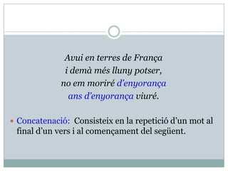 Avui en terres de França
              i demà més lluny potser,
             no em moriré d’enyorança
               ans d’enyorança viuré.

 Concatenació: Consisteix en la repetició d’un mot al
 final d’un vers i al començament del següent.
 