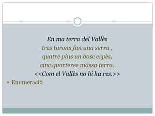 En ma terra del Vallès
            tres turons fan una serra ,
            quatre pins un bosc espès,
           cinc quarteres massa terra.
         <<Com el Vallès no hi ha res.>>
 Enumeració
 