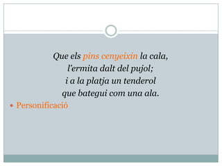 Que els pins cenyeixin la cala,
                l’ermita dalt del pujol;
               i a la platja un tenderol
              que bategui com una ala.
 Personificació
 