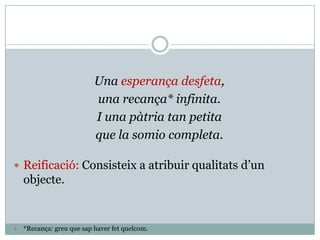 Una esperança desfeta,
                           una recança* infinita.
                           I una pàtria tan petita
                           que la somio completa.

 Reificació: Consisteix a atribuir qualitats d’un
    objecte.


   *Recança: greu que sap haver fet quelcom.
 