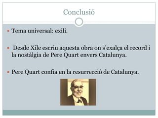 Conclusió

 Tema universal: exili.


 Desde Xile escriu aquesta obra on s’exalça el record i
 la nostàlgia de Pere Quart envers Catalunya.

 Pere Quart confia en la resurrecció de Catalunya.
 
