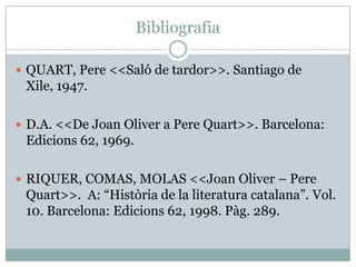 Bibliografia

 QUART, Pere <<Saló de tardor>>. Santiago de
 Xile, 1947.

 D.A. <<De Joan Oliver a Pere Quart>>. Barcelona:
 Edicions 62, 1969.

 RIQUER, COMAS, MOLAS <<Joan Oliver – Pere
 Quart>>. A: “Història de la literatura catalana”. Vol.
 10. Barcelona: Edicions 62, 1998. Pàg. 289.
 