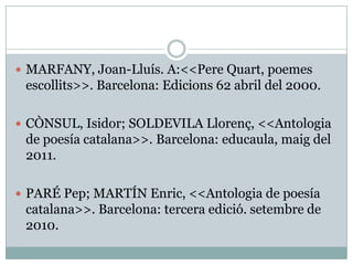  MARFANY, Joan-Lluís. A:<<Pere Quart, poemes
 escollits>>. Barcelona: Edicions 62 abril del 2000.

 CÒNSUL, Isidor; SOLDEVILA Llorenç, <<Antologia
 de poesía catalana>>. Barcelona: educaula, maig del
 2011.

 PARÉ Pep; MARTÍN Enric, <<Antologia de poesía
 catalana>>. Barcelona: tercera edició. setembre de
 2010.
 