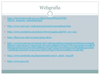Webgrafia

 http://intercentres.edu.gva.es/albait/SIGLOS%20XVIII-
  XIX/la_burgesia_industrial.html

 http://www.xtec.cat/~malons22/personal/noucentisme.htm

 http://www.escriptors.cat/autors/oliverj/pagina.php?id_sec=1551

 http://lletra.uoc.edu/ca/autor/joan-oliver

 http://www20.gencat.cat/portal/site/culturacatalana/menuitem.be2bc4cc4c5aec8
  8f94a9710b0c0e1a0/?vgnextoid=d07cef2126896210VgnVCM1000000b0c1e0aRCR
  D&vgnextchannel=d07cef2126896210VgnVCM1000000b0c1e0aRCRD&vgnextfmt
  =detall2&contentid=9790110e279d7210VgnVCM1000008d0c1e0aRCRD

 http://www.iesolorda.org/departaments/cat/ct_antol_lcat.pdf

 http://www.grec.cat
 