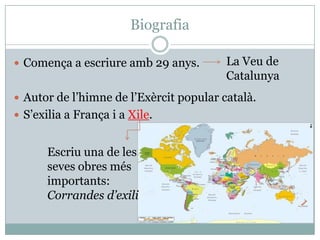 Biografia

 Comença a escriure amb 29 anys.        La Veu de
                                         Catalunya
 Autor de l’himne de l’Exèrcit popular català.
 S’exilia a França i a Xile.


       Escriu una de les
       seves obres més
       importants:
       Corrandes d’exili
 