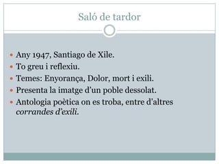 Saló de tardor


 Any 1947, Santiago de Xile.
 To greu i reflexiu.
 Temes: Enyorança, Dolor, mort i exili.
 Presenta la imatge d’un poble dessolat.
 Antologia poètica on es troba, entre d’altres
 corrandes d’exili.
 