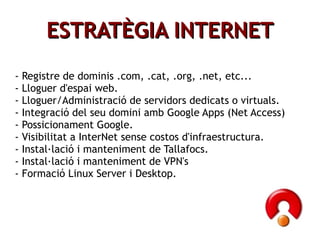 - Registre de dominis .com, .cat, .org, .net, etc... - Lloguer d'espai web. - Lloguer/Administració de servidors dedicats o virtuals. - Integració del seu domini amb Google Apps (Net Access) - Possicionament Google. - Visibilitat a InterNet sense costos d'infraestructura. - Instal·lació i manteniment de Tallafocs. - Instal·lació i manteniment de VPN's - Formació Linux Server i Desktop. ESTRATÈGIA INTERNET 