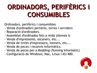 ORDINADORS, PERIFÈRICS i CONSUMIBLES Ordinadors, perifèrics i consumibles - Venda d'ordinadors portàtils, torres i servidors - Reparació d'ordinadors. - Assemblat d'ordinados fets a mida (Atenea I) - Venda d'impressores, escaners, etc... - Venda de tintes d'impressora, tonners, etc... - Venda de peces i recanvis informàtics. - Venda de peces per a Modding (Tunning Informàtic) - Configuració de Windows, Mac, Linux i AS/400. 