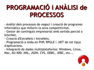 ʸ鰿Ҹ鴡Ѵ i ANÀLISI de PROCESSOS - Anàlisi dels processos de negoci i creació de programes informàtics que millorin la seva competitivitat. - Gestor de continguts empresarial amb sortida parcial a InterNet. - Creació d'ExtraNets i IntraNets. - Programació a mida en PHP, RPGLE i .NET de tot tipus d'aplicacions. - Integració de dades multiplataforma: Windows, Linux, Mac, AS/400: XML, JSON, CVS, ODBC, JDBC, etc... 