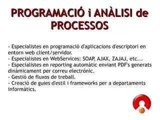 ʸ鰿Ҹ鴡Ѵ i ANÀLISI de PROCESSOS - Especialistes en programació d'aplicacions d'escriptori en entorn web client/servidor. - Especialistes en WebServices: SOAP, AJAX, ZAJAJ, etc... - Especialistes en reporting automàtic enviant PDF's generats dinàmicament per correu electrònic. - Gestió de fluxos de treball. - Creació de guies d'estil i frameworks per a departaments informàtics.  