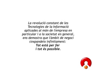 La revolució constant de les Tecnologies de la Informació aplicades al món de l'empresa en particular i a la societat en general, ens demostra que l'àmbit de negoci s'expandeix infinitament:  Tot està per fer  i tot és possible. 