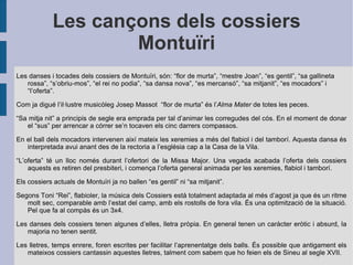 Les cançons dels cossiers Montuïri Les danses i tocades dels cossiers de Montuïri, són: “flor de murta”, “mestre Joan”, “es gentil”, “sa gallineta rossa”, “s’obriu-mos”, “el rei no podia”, “sa dansa nova”, “es mercansó”, “sa mitjanit”, “es mocadors” i “l’oferta”. Com ja digué l’il·lustre musicòleg Josep Massot  “flor de murta” és l’ Alma Mater  de totes les peces. “ Sa mitja nit” a principis de segle era emprada per tal d’animar les corregudes del cós. En el moment de donar el “sus” per arrencar a córrer se’n tocaven els cinc darrers compassos. En el ball dels mocadors intervenen així mateix les xeremies a més del flabiol i del tamborí. Aquesta dansa és interpretada avui anant des de la rectoria a l’església cap a la Casa de la Vila. “ L’oferta” té un lloc només durant l’ofertori de la Missa Major. Una vegada acabada l’oferta dels cossiers aquests es retiren del presbiteri, i comença l’oferta general animada per les xeremies, flabiol i tamborí. Els cossiers actuals de Montuïri ja no ballen “es gentil” ni “sa mitjanit”. Segons Toni “Rei”, flabioler, la música dels Cossiers està totalment adaptada al més d’agost ja que és un ritme molt sec, comparable amb l’estat del camp, amb els rostolls de fora vila. És una optimització de la situació. Pel que fa al compàs és un 3x4. Les danses dels cossiers tenen algunes d’elles, lletra pròpia. En general tenen un caràcter eròtic i absurd, la majoria no tenen sentit.  Les lletres, temps enrere, foren escrites per facilitar l’aprenentatge dels balls. És possible que antigament els mateixos cossiers cantassin aquestes lletres, talment com sabem que ho feien els de Sineu al segle XVII.  