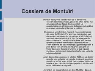 Cossiers de Montuïri Montuïri és el poble on la tradició de la dansa dels cossiers està més arrelada, ja que no s’han perdut mai ni han passat cap època de desprestigi. La característica que els distingeix de la resta dels pobles és la seva continuïtat al llarg de la història. Els cossiers són el símbol, l’esperit, l’expressió mateixa del poble de Montuïri. Per això que és important que els cossiers es conservin, perquè són el símbol vivent que dóna identitat pròpia a la vila. Per assegurar la seva conservació i tradició dins el poble s’ha d’evitar qualsevol intent de folklorització i sobretot mai no s’han de treure del seu context (a Algaida estigueren a punt d’anar-se’n en orris per haver-se convertit en tracte de negoci de cara al turisme, ja que aquests muntatges turístics sols desvirtuen les formes culturals pròpies del país). Arran d’aquestes posicions, el juliol de 1985, es va decidir redactar uns estatuts per regular i prevenir possibles situacions en les quals el ball dels cossiers deixàs de banda el seu caràcter de festa popular i es convertís en un ball folklòric o regional.  A montuïri els cossiers ballen els dies 15,23 i 24 d'agost. 