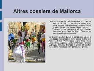 Altres cossiers de Mallorca Avui trobam només ball de cossiers a pobles de Mallorca: Montuïri, on sembla que mai no s’han aturat. Algaida, que tengué un parèntesi fa una vintena d’anys que tornen ballar. Manacor i Pollença, on els recuperaren el 1891, després de molts d’anys d’oblit. I a Alaró i Ciutat on els han recobrat més recentment. Els cossiers existien durant el barroc, que va ser la seva època d’esplendor en molts pobles de l’illa com Pollença, Sóller, Valldemossa, Alaró, Inca, Santa Maria, Sineu, Algaida, Montuïri, Manacor, Porreres, Llucmajor, Felanitx, Campos i Ciutat on existien vàries colles repartides entre parròquies i gremis. 