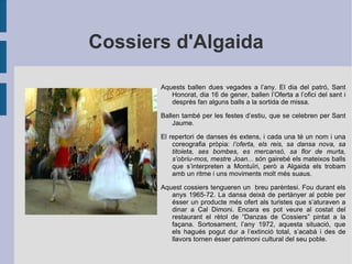 Cossiers d'Algaida Aquests ballen dues vegades a l’any. El dia del patró, Sant Honorat, dia 16 de gener, ballen l’Oferta a l’ofici del sant i després fan alguns balls a la sortida de missa. Ballen també per les festes d’estiu, que se celebren per Sant Jaume.  El repertori de danses és extens, i cada una té un nom i una coreografia pròpia:  l’oferta, els reis, sa dansa nova, sa titoieta, ses bombes, es mercansó, sa flor de murta, s’obriu-mos, mestre Joan...  són gairebé els mateixos balls que s’interpreten a Montuïri, però a Algaida els trobam amb un ritme i uns moviments molt més suaus. Aquest cossiers tengueren un  breu parèntesi. Fou durant els anys 1965-72. La dansa deixà de pertànyer al poble per ésser un producte més ofert als turistes que s’aturaven a dinar a Cal Dimoni. Encara es pot veure al costat del restaurant el rètol de “Danzas de Cossiers” pintat a la façana. Sortosament, l’any 1972, aquesta situació, que els hagués pogut dur a l’extinció total, s’acabà i des de llavors tornen ésser patrimoni cultural del seu poble. 