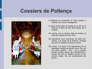 Cossiers de Pollença A Pollença es recobraren el 1981 gràcies a l’esforç d’uns joves investigadors. La seva actual data de sortida és el dia de la Patrona, la Mare de Déu dels Àngels, dia 2 d’agost. Se suposa que la darrera data de sortida se situa als voltants de l’any 1910. Els dansadors d’ara anomenen els balls així:  l’oferta , a la missa de la Patrona,  l’entrega de rams  i  la cadena i saludar la dama . Són dotze i la dama, fruit segurament de la degradació patida els darrers anys. Per tots els altres pobles, i fins i tot a danses similars d’altres països de la Mediterrània i d’arreu del món es repeteix sempre el set, número màgic. No van acompanyats del dimoni. 