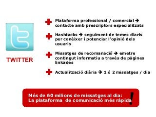 Plataforma professional / comercial 
               contacte amb prescriptors especialitzats

               Hashtacks  seguiment de temes diaris
               per conèixer i potenciar l’opinió dels
               usuaris

               Missatges de recomanació  emetre
               contingut informatiu a través de pàgines
TWITTER        linkades

               Actualització diària  1 ó 2 missatges / dia




     Més de 60 milions de missatges al dia:
     La plataforma de comunicació més ràpida    !
 