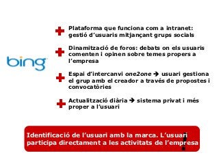 Plataforma que funciona com a intranet:
            gestió d’usuaris mitjançant grups socials

            Dinamització de foros: debats on els usuaris
            comenten i opinen sobre temes propers a
            l’empresa

            Espai d’intercanvi one2one  usuari gestiona
            el grup amb el creador a través de propostes i
            convocatòries

            Actualització diària  sistema privat i més
            proper a l’usuari




                                                !
Identificació de l’usuari amb la marca. L’usuari
participa directament a les activitats de l’empresa
 