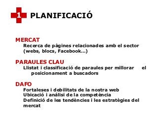 1      PLANIFICACIÓ


MERCAT
    Recerca de pàgines relacionades amb el sector
    (webs, blocs, Facebook…)

PARAULES CLAU
    Llistat i classificació de paraules per millorar    el
        posicionament a buscadors

DAFO
    Fortaleses i debilitats de la nostra web
    Ubicació i análisi de la competència
    Definició de les tendències i les estratègies del
    mercat
 