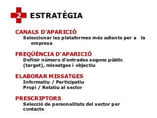 2     ESTRATÈGIA

CANALS D’APARICIÓ
    Seleccionar les plataformes més adients per a   la
       empresa

FREQÜÈNCIA D’APARICIÓ
    Definir número d’entrades segons públic
    (target), missatges i objectiu

ELABORAR MISSATGES
    Informatiu / Participatiu
    Propi / Relatiu al sector

PRESCRIPTORS
    Selecció de personalitats del sector per
    contacte
 