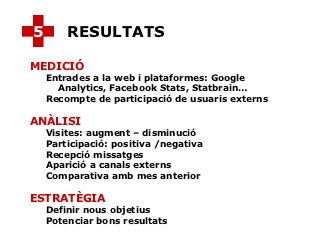 5       RESULTATS

MEDICIÓ
    Entrades a la web i plataformes: Google
      Analytics, Facebook Stats, Statbrain…
    Recompte de participació de usuaris externs

ANÀLISI
    Visites: augment – disminució
    Participació: positiva /negativa
    Recepció missatges
    Aparició a canals externs
    Comparativa amb mes anterior

ESTRATÈGIA
    Definir nous objetius
    Potenciar bons resultats
 