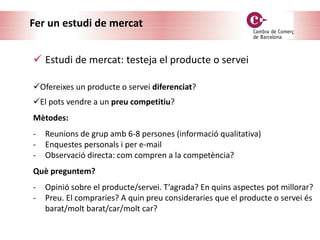 Fer un estudi de mercat
 Estudi de mercat: testeja el producte o servei
Ofereixes un producte o servei diferenciat?
El pots vendre a un preu competitiu?
Mètodes:
- Reunions de grup amb 6-8 persones (informació qualitativa)
- Enquestes personals i per e-mail
- Observació directa: com compren a la competència?
Què preguntem?
- Opinió sobre el producte/servei. T’agrada? En quins aspectes pot millorar?
- Preu. El compraries? A quin preu consideraries que el producte o servei és
barat/molt barat/car/molt car?
 