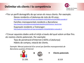 Delimitar els clients i la competència
Fer un perfil demogràfic de qui seran els meus clients. Per exemple:
Dones residents a Catalunya de més de 45 anys:
http://www.ine.es/jaxi/menu.do?type=pcaxis&path=/t20/e244/avance/p01/&file=pcaxis&L=0
Famílies monoparentals residents a Barcelona:
http://www.bcn.cat/estadistica/catala/dades/tpob/llars/a2012/estruct_llars/t1.htm
Espanyols residents a l’estranger:
http://www.ine.es/jaxi/menu.do?type=pcaxis&path=/t20/p85001&file=inebase&L=0
Creuar aquestes dades amb el mitjà a través del qual volem arribar fins
als nostres clients potencials. Per exemple:
Taxa de penetració d'Internet (≈65% a Catalunya)
Hàbits de compra, rotació de clients.
x =
13.106 65%
Clients potencials
8.519
Exemple: Mercat potencial d’un servei per famílies monoparentals de
Barcelona usuàries d’internet
 