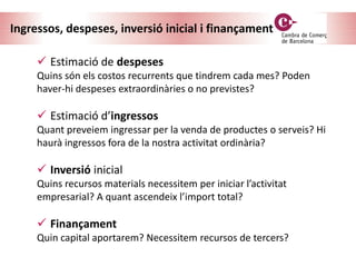 Ingressos, despeses, inversió inicial i finançament
 Estimació de despeses
Quins són els costos recurrents que tindrem cada mes? Poden
haver-hi despeses extraordinàries o no previstes?
 Estimació d’ingressos
Quant preveiem ingressar per la venda de productes o serveis? Hi
haurà ingressos fora de la nostra activitat ordinària?
 Inversió inicial
Quins recursos materials necessitem per iniciar l’activitat
empresarial? A quant ascendeix l’import total?
 Finançament
Quin capital aportarem? Necessitem recursos de tercers?
 