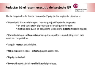 Redactar bé el resum executiu del projecte (5)
Ha de respondre de forma resumida (2 pàg.) a les següents qüestions:
Descripció bàsica del negoci i raons que justifiquen la proposta:
* en què consisteix el producte o servei que oferirem
* motius pels quals es considera la idea una oportunitat de negoci
Característiques diferenciadores: quines qualitats ens distingeixen dels
nostres competidors.
A quin mercat ens dirigim.
Objectius del negoci i estratègia per assolir-los.
Equip de treball.
Inversió necessària i rendibilitat del projecte.
 