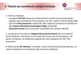 4. Tràmits de constitució societat limitada
6. Tràmits a Hisenda:
- Liquidació ITP-AJD. Grava la constitució de la societat en funció del capital
aportat, però actualment hi ha exempció. Tot i així, cal fer el tràmit (model 600)
- Sol·licitud NIF provisional: model 036, DNI i còpia de l’escriptura de constitució.
- Alta Impost d’Activitats Econòmiques (IAE): model 036
- Declaració censal d’inici d’activitat: model 036, NIF societat i alta IAE
7. Inscripció de l’escriptura al Registre Mercantil Provincial d’on té el domicili
social l’empresa. S’ha de fer en un termini de 2 mesos des de l’escriptura, i cal
portar l’escriptura, la certificació negativa del nom, liquidació ITP-AJD i NIF
provisional.
8. Obtenció del NIF definitiu. A Hisenda, canviar el NIF provisional pel definitiu un
cop la constitució de la societat ja està inscrita en el Registre
 