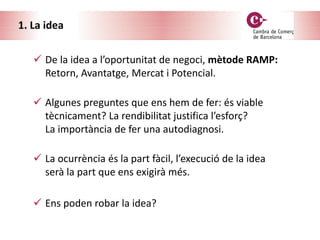 1. La idea
 De la idea a l’oportunitat de negoci, mètode RAMP:
Retorn, Avantatge, Mercat i Potencial.
 La ocurrència és la part fàcil, l’execució de la idea
serà la part que ens exigirà més.
 Ens poden robar la idea?
 Algunes preguntes que ens hem de fer: és viable
tècnicament? La rendibilitat justifica l’esforç?
La importància de fer una autodiagnosi.
 