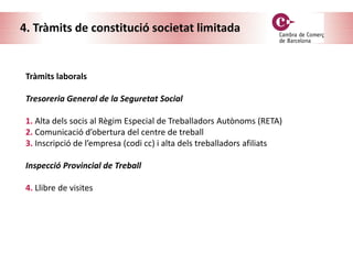 4. Tràmits de constitució societat limitada
Tràmits laborals
Tresoreria General de la Seguretat Social
1. Alta dels socis al Règim Especial de Treballadors Autònoms (RETA)
2. Comunicació d’obertura del centre de treball
3. Inscripció de l’empresa (codi cc) i alta dels treballadors afiliats
Inspecció Provincial de Treball
4. Llibre de visites
 