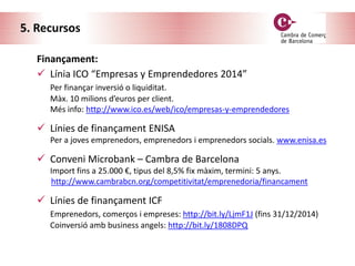 5. Recursos
Finançament:
 Línia ICO “Empresas y Emprendedores 2014”
Per finançar inversió o liquiditat.
Màx. 10 milions d’euros per client.
Més info: http://www.ico.es/web/ico/empresas-y-emprendedores
 Línies de finançament ENISA
Per a joves emprenedors, emprenedors i emprenedors socials. www.enisa.es
 Conveni Microbank – Cambra de Barcelona
Import fins a 25.000 €, tipus del 8,5% fix màxim, termini: 5 anys.
http://www.cambrabcn.org/competitivitat/emprenedoria/financament
 Línies de finançament ICF
Emprenedors, comerços i empreses: http://bit.ly/LjmF1J (fins 31/12/2014)
Coinversió amb business angels: http://bit.ly/1808DPQ
 