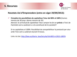 5. Recursos
Novetats Llei d’Emprenedors (entra en vigor 29/09/2013):
 S’amplien les possibilitats de capitalitzar l’atur del 80% al 100% (homes
menors de 30 anys i dones menors de 35)
Atenció: la sol·licitud de capitalitzar l’atur sempre ha de ser prèvia a l’inici de
l’activitat com a autònom o a la constitució de la societat!!
Si no capitalitzes el 100%: Possibilitat de compatibilitzar la prestació per atur
amb l’inici com a autònom durant 9 mesos.
Link a la Llei: http://boe.es/diario_boe/txt.php?id=BOE-A-2013-10074
 