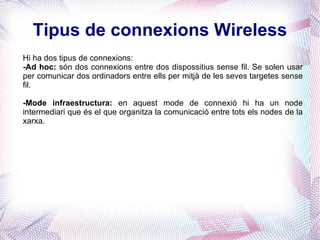 Tipus de connexions Wireless Hi ha dos tipus de connexions: -Ad hoc:  són dos connexions entre dos dispossitius sense fil. Se solen usar per comunicar dos ordinadors entre ells per mitjà de les seves targetes sense fil. -Mode infraestructura:  en aquest mode de connexió hi ha un node intermediari que és el que organitza la comunicació entre tots els nodes de la xarxa.  