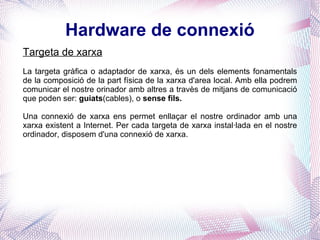 Hardware de connexió Targeta de xarxa La targeta gràfica o adaptador de xarxa, és un dels elements fonamentals de la composició de la part física de la xarxa d'area local. Amb ella podrem comunicar el nostre orinador amb altres a travès de mitjans de comunicació que poden ser:  guiats (cables), o  sense fils. Una connexió de xarxa ens permet enllaçar el nostre ordinador amb una xarxa existent a Internet. Per cada targeta de xarxa instal·lada en el nostre ordinador, disposem d'una connexió de xarxa. 