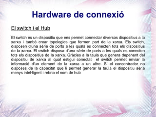 Hardware de connexió El switch i el Hub El switch és un dispositiu que ens permet connectar diversos dispositius a la xarxa i també crear topologies que formen part de la xarxa. Els switch, disposen d'una sèrie de ports a les quals es connecten tots els dispositius de la xarxa. El switch disposa d'una sèrie de ports a les quals es conecten tots els dispositius de la xarxa. Gràcies a la taula que genera depenent del dispositiu de xarxa al qual estigui conectat  el switch permet enviar la informació d'un element de la xarxa a un altre. Si el concentrador no disposes de la capacitat que li permet generar la taula el dispositiu seria menys intel·ligent i rebria el nom de  hub   