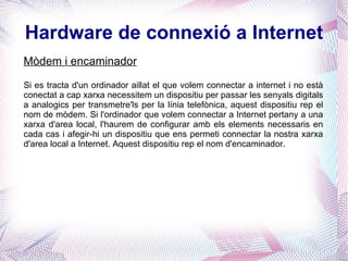 Hardware de connexió a Internet Mòdem i encaminador Si es tracta d'un ordinador aillat el que volem connectar a internet i no està conectat a cap xarxa necessitem un dispositiu per passar les senyals digitals a analogics per transmetre'ls per la línia telefònica, aquest dispositiu rep el nom de mòdem. Si l'ordinador que volem connectar a Internet pertany a una xarxa d'area local, l'haurem de configurar amb els elements necessaris en cada cas i afegir-hi un dispositiu que ens permeti connectar la nostra xarxa d'area local a Internet. Aquest dispositiu rep el nom d'encaminador.  