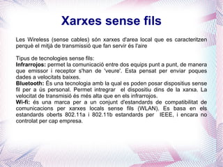 Xarxes sense fils Les Wireless (sense cables) són xarxes d'area local que es caracteritzen perquè el mitjà de transmissió que fan servir és l'aire Tipus de tecnologies sense fils: Infrarrojos:  permet la comunicació entre dos equips punt a punt, de manera que emissor i receptor s'han de 'veure'. Esta pensat per enviar poques dades a velocitats baixes. Bluetooth:  És una tecnologia amb la qual es poden posar dispositius sense fil per a ús personal. Permet intregrar  el dispositiu dins de la xarxa. La velocitat de transmisió és més alta que en els infrarrojos. Wi-fi:  és una marca per a un conjunt d'estandards de compatibilitat de comunicacions per xarxes locals sense fils (WLAN). Es basa en els estandards oberts 802.11a i 802.11b estandards per  IEEE, i encara no controlat per cap empresa . 